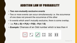 Sreeraj S R
ADDITION LAW OF PROBABILITY
• Two non-mutually exclusive events
• Two or more events can occur simultaneously i.e. the occurrence
of one does not prevent the occurrence of the other
• In events which aren't mutually exclusive, there is some overlap.
• i.e. P(A ∪ B) = P(A) + P(B) - P(A ∩ B)
• Example: Chances of an Odd number which is less than 4
 