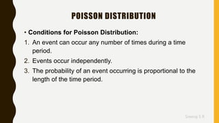 Sreeraj S R
POISSON DISTRIBUTION
• Conditions for Poisson Distribution:
1. An event can occur any number of times during a time
period.
2. Events occur independently.
3. The probability of an event occurring is proportional to the
length of the time period.
 