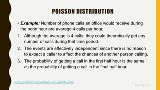 Sreeraj S R
POISSON DISTRIBUTION
• Example: Number of phone calls an office would receive during
the noon hour are average 4 calls per hour.
1. Although the average is 4 calls, they could theoretically get any
number of calls during that time period.
2. The events are effectively independent since there is no reason
to expect a caller to affect the chances of another person calling.
3. The probability of getting a call in the first half hour is the same
as the probability of getting a call in the final half hour.
https://brilliant.org/wiki/poisson-distribution/
 