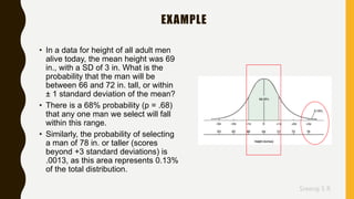 Sreeraj S R
EXAMPLE
• In a data for height of all adult men
alive today, the mean height was 69
in., with a SD of 3 in. What is the
probability that the man will be
between 66 and 72 in. tall, or within
± 1 standard deviation of the mean?
• There is a 68% probability (p = .68)
that any one man we select will fall
within this range.
• Similarly, the probability of selecting
a man of 78 in. or taller (scores
beyond +3 standard deviations) is
.0013, as this area represents 0.13%
of the total distribution.
 