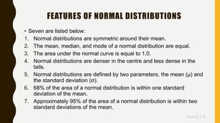 Sreeraj S R
FEATURES OF NORMAL DISTRIBUTIONS
• Seven are listed below:
1. Normal distributions are symmetric around their mean.
2. The mean, median, and mode of a normal distribution are equal.
3. The area under the normal curve is equal to 1.0.
4. Normal distributions are denser in the centre and less dense in the
tails.
5. Normal distributions are defined by two parameters, the mean (μ) and
the standard deviation (σ).
6. 68% of the area of a normal distribution is within one standard
deviation of the mean.
7. Approximately 95% of the area of a normal distribution is within two
standard deviations of the mean.
 