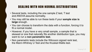 Sreeraj S R
DEALING WITH NON NORMAL DISTRIBUTIONS
• Several tests, including the one sample Z test, T test
and ANOVA assume normality.
• You may still be able to run these tests if your sample size is
large enough.
• You can choose to transform the data with a function, forcing it to
fit a normal model.
• However, if you have a very small sample, a sample that is
skewed or one that naturally fits another distribution type, you may
want to run a non parametric test.
• Non parametric tests include the Wilcoxon signed rank test,
the Mann-Whitney U Test and the Kruskal-Wallis test.
 