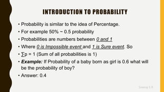 Sreeraj S R
INTRODUCTION TO PROBABILITY
• Probability is similar to the idea of Percentage.
• For example 50% ~ 0.5 probability
• Probabilities are numbers between 0 and 1
• Where 0 is Impossible event and 1 is Sure event. So
• ∑p = 1 (Sum of all probabilities is 1)
• Example: If Probability of a baby born as girl is 0.6 what will
be the probability of boy?
• Answer: 0.4
 