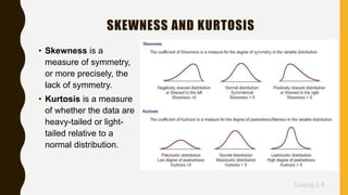 Sreeraj S R
SKEWNESS AND KURTOSIS
• Skewness is a
measure of symmetry,
or more precisely, the
lack of symmetry.
• Kurtosis is a measure
of whether the data are
heavy-tailed or light-
tailed relative to a
normal distribution.
 