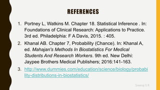 Sreeraj S R
REFERENCES
1. Portney L, Watkins M. Chapter 18. Statistical Inference . In:
Foundations of Clinical Research: Applications to Practice.
3rd ed. Philadelphia: F A Davis, 2015. : 405.
2. Khanal AB. Chapter 7, Probability (Chance). In: Khanal A,
ed. Mahajan's Methods In Biostatistics For Medical
Students And Research Workers. 9th ed. New Delhi:
Jaypee Brothers Medical Publishers; 2016:141-163.
3. http://www.dummies.com/education/science/biology/probabi
lity-distributions-in-biostatistics/
 