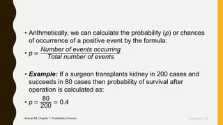 Sreeraj S R
• Arithmetically, we can calculate the probability (p) or chances
of occurrence of a positive event by the formula:
• p =
Number of events occurring
Total number of events
• Example: If a surgeon transplants kidney in 200 cases and
succeeds in 80 cases then probability of survival after
operation is calculated as:
• p =
80
200
= 0.4
Khanal AB. Chapter 7, Probability (Chance).
 