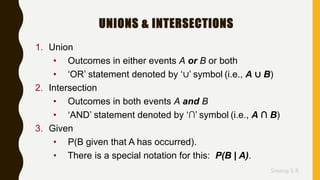 Sreeraj S R
UNIONS & INTERSECTIONS
1. Union
• Outcomes in either events A or B or both
• ‘OR’ statement denoted by ‘∪’ symbol (i.e., A ∪ B)
2. Intersection
• Outcomes in both events A and B
• ‘AND’ statement denoted by ‘∩’ symbol (i.e., A ∩ B)
3. Given
• P(B given that A has occurred).
• There is a special notation for this: P(B | A).
 