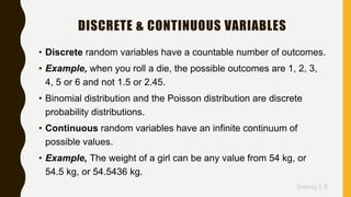 Sreeraj S R
DISCRETE & CONTINUOUS VARIABLES
• Discrete random variables have a countable number of outcomes.
• Example, when you roll a die, the possible outcomes are 1, 2, 3,
4, 5 or 6 and not 1.5 or 2.45.
• Binomial distribution and the Poisson distribution are discrete
probability distributions.
• Continuous random variables have an infinite continuum of
possible values.
• Example, The weight of a girl can be any value from 54 kg, or
54.5 kg, or 54.5436 kg.
 