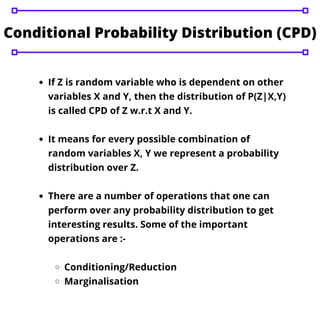 If Z is random variable who is dependent on other
variables X and Y, then the distribution of P(Z|X,Y)
is called CPD of Z w.r.t X and Y.
It means for every possible combination of
random variables X, Y we represent a probability
distribution over Z.
There are a number of operations that one can
perform over any probability distribution to get
interesting results. Some of the important
operations are :-
Conditioning/Reduction
Marginalisation
Conditional Probability Distribution (CPD)
 