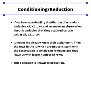 If we have a probability distribution of n random
variables X1, X2 … Xn and we make an observation
about k variables that they acquired certain
values a1, a2, …, ak.
It means we already know their assignment. Then
the rows in the JD which are not consistent with
the observation is simply can removed and that
leave us with lesser number of rows.
This operation is known as Reduction.
Conditioning/Reduction
 
