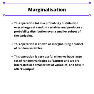 This operation takes a probability distribution
over a large set random variables and produces a
probability distribution over a smaller subset of
the variables.
This operation is known as marginalising a subset
of random variables.
This operation is very useful when we have large
set of random variables as features and we are
interested in a smaller set of variables, and how it
affects output.
Marginalisation
 
