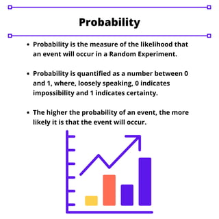 Probability is the measure of the likelihood that
an event will occur in a Random Experiment.
Probability is quantified as a number between 0
and 1, where, loosely speaking, 0 indicates
impossibility and 1 indicates certainty.
The higher the probability of an event, the more
likely it is that the event will occur.
Probability
 