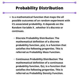 Is a mathematical function that maps the all
possible outcomes of an random experiment with
it’s associated probability. It depends on the
Random Variable X , whether it’s discrete or
continues.
Discrete Probability Distribution: The
mathematical definition of a discrete
probability function, p(x), is a function that
satisfies the following properties. This is
referred as Probability Mass Function.
Continuous Probability Distribution: The
mathematical definition of a continuous
probability function, f(x), is a function that
satisfies the following properties. This is
referred as Probability Density Function.
Probability Distribution
 