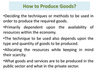 How to Produce Goods?
•Deciding the techniques or methods to be used in
order to produce the required goods.
•Primarily dependent upon the availability of
resources within the economy.
•The technique to be used also depends upon the
type and quantity of goods to be produced.
•Allocating the resources while keeping in mind
their scarcity.
•What goods and services are to be produced in the
public sector and what in the private sector.
 