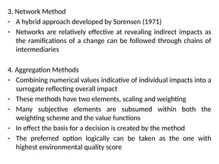 3. Network Method
- A hybrid approach developed by Sorensen (1971)
- Networks are relatively effective at revealing indirect impacts as
the ramifications of a change can be followed through chains of
intermediaries
4. Aggregation Methods
- Combining numerical values indicative of individual impacts into a
surrogate reflecting overall impact
- These methods have two elements, scaling and weighting
- Many subjective elements are subsumed within both the
weighting scheme and the value functions
- In effect the basis for a decision is created by the method
- The preferred option logically can be taken as the one with
highest environmental quality score
 