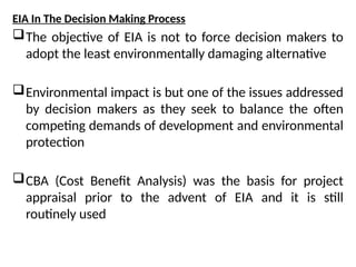 EIA In The Decision Making Process
The objective of EIA is not to force decision makers to
adopt the least environmentally damaging alternative
Environmental impact is but one of the issues addressed
by decision makers as they seek to balance the often
competing demands of development and environmental
protection
CBA (Cost Benefit Analysis) was the basis for project
appraisal prior to the advent of EIA and it is still
routinely used
 