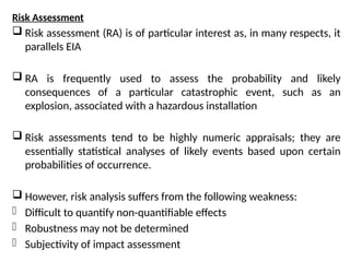 Risk Assessment
 Risk assessment (RA) is of particular interest as, in many respects, it
parallels EIA
 RA is frequently used to assess the probability and likely
consequences of a particular catastrophic event, such as an
explosion, associated with a hazardous installation
 Risk assessments tend to be highly numeric appraisals; they are
essentially statistical analyses of likely events based upon certain
probabilities of occurrence.
 However, risk analysis suffers from the following weakness:
- Difficult to quantify non-quantifiable effects
- Robustness may not be determined
- Subjectivity of impact assessment
 