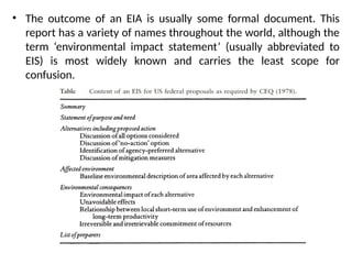 • The outcome of an EIA is usually some formal document. This
report has a variety of names throughout the world, although the
term ‘environmental impact statement’ (usually abbreviated to
EIS) is most widely known and carries the least scope for
confusion.
 