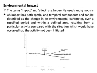 Environmental Impact
 The terms ‘impact’ and ‘effect’ are frequently used synonymously
 An impact has both spatial and temporal components and can be
described as the change in an environmental parameter, over a
specified period and within a defined area, resulting from a
particular activity compared with the situation which would have
occurred had the activity not been initiated
 