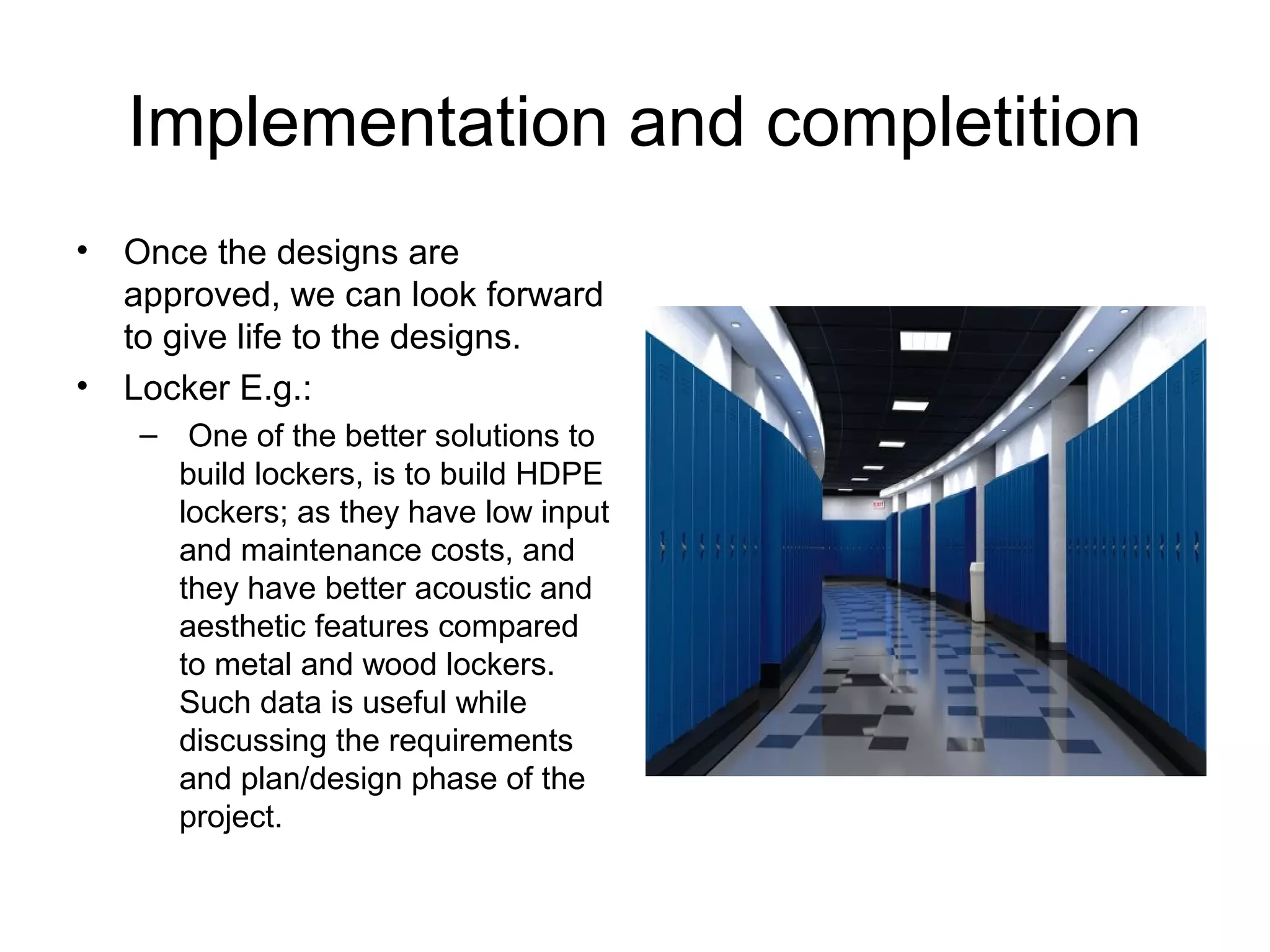 Implementation and completition
• Once the designs are
approved, we can look forward
to give life to the designs.
• Locker E.g.:
– One of the better solutions to
build lockers, is to build HDPE
lockers; as they have low input
and maintenance costs, and
they have better acoustic and
aesthetic features compared
to metal and wood lockers.
Such data is useful while
discussing the requirements
and plan/design phase of the
project.
 