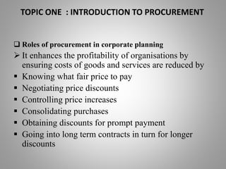 TOPIC ONE : INTRODUCTION TO PROCUREMENT
 Roles of procurement in corporate planning
 It enhances the profitability of organisations by
ensuring costs of goods and services are reduced by
 Knowing what fair price to pay
 Negotiating price discounts
 Controlling price increases
 Consolidating purchases
 Obtaining discounts for prompt payment
 Going into long term contracts in turn for longer
discounts
 