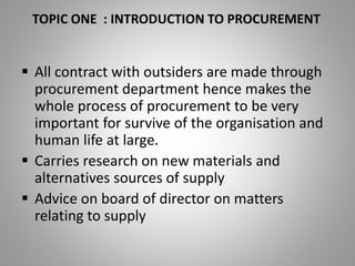 TOPIC ONE : INTRODUCTION TO PROCUREMENT
 All contract with outsiders are made through
procurement department hence makes the
whole process of procurement to be very
important for survive of the organisation and
human life at large.
 Carries research on new materials and
alternatives sources of supply
 Advice on board of director on matters
relating to supply
 