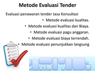 Metode Evaluasi Tender
Evaluasi penawaran tender Jasa Konsultasi
• Metode evaluasi kualitas.
• Metode evaluasi kualitas dan Biaya.
• Metode evaluasi pagu anggaran.
• Metode evaluasi biaya terrendah.
• Metode evaluasi penunjukkan langsung
 