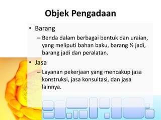 Objek Pengadaan
• Barang
– Benda dalam berbagai bentuk dan uraian,
yang meliputi bahan baku, barang ½ jadi,
barang jadi dan peralatan.
• Jasa
– Layanan pekerjaan yang mencakup jasa
konstruksi, jasa konsultasi, dan jasa
lainnya.
 