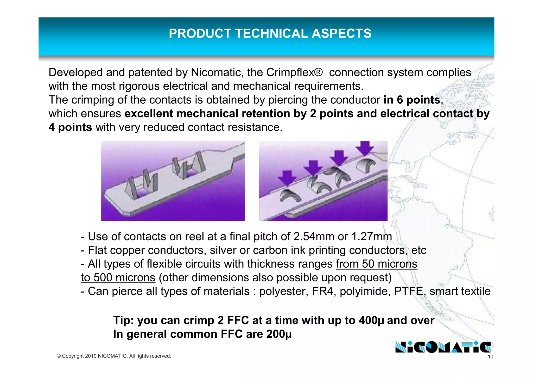 10© Copyright 2010 NICOMATIC. All rights reserved.
PRODUCT TECHNICAL ASPECTS
Tip: you can crimp 2 FFC at a time with up to 400µ and over
In general common FFC are 200µ
Developed and patented by Nicomatic, the Crimpflex® connection system complies
with the most rigorous electrical and mechanical requirements.
The crimping of the contacts is obtained by piercing the conductor in 6 points,
which ensures excellent mechanical retention by 2 points and electrical contact by
4 points with very reduced contact resistance.
- Use of contacts on reel at a final pitch of 2.54mm or 1.27mm
- Flat copper conductors, silver or carbon ink printing conductors, etc
- All types of flexible circuits with thickness ranges from 50 microns
to 500 microns (other dimensions also possible upon request)
- Can pierce all types of materials : polyester, FR4, polyimide, PTFE, smart textile
 