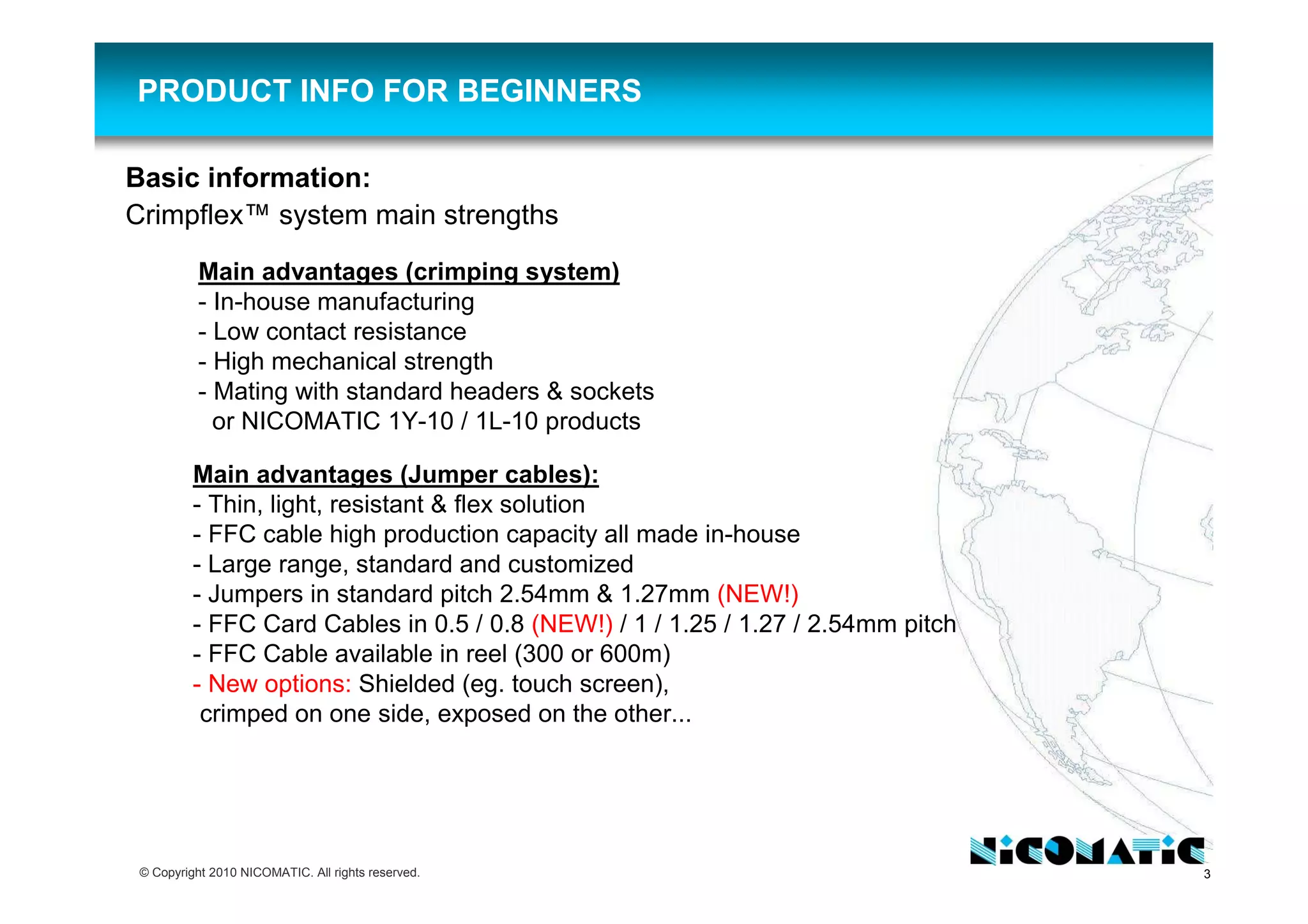 3© Copyright 2010 NICOMATIC. All rights reserved.
Basic information:
Crimpflex™ system main strengths
PRODUCT INFO FOR BEGINNERS
Main advantages (crimping system)
- In-house manufacturing
- Low contact resistance
- High mechanical strength
- Mating with standard headers & sockets
or NICOMATIC 1Y-10 / 1L-10 products
Main advantages (Jumper cables):
- Thin, light, resistant & flex solution
- FFC cable high production capacity all made in-house
- Large range, standard and customized
- Jumpers in standard pitch 2.54mm & 1.27mm (NEW!)
- FFC Card Cables in 0.5 / 0.8 (NEW!) / 1 / 1.25 / 1.27 / 2.54mm pitch
- FFC Cable available in reel (300 or 600m)
- New options: Shielded (eg. touch screen),
crimped on one side, exposed on the other...
 