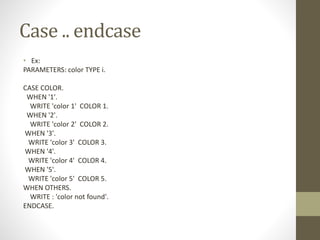 Case .. endcase
• Ex:
PARAMETERS: color TYPE i.
CASE COLOR.
WHEN '1'.
WRITE 'color 1' COLOR 1.
WHEN '2'.
WRITE 'color 2' COLOR 2.
WHEN '3'.
WRITE 'color 3' COLOR 3.
WHEN '4'.
WRITE 'color 4' COLOR 4.
WHEN '5'.
WRITE 'color 5' COLOR 5.
WHEN OTHERS.
WRITE : 'color not found'.
ENDCASE.
 
