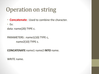 Operation on string
• Concatenate : Used to combine the character.
• Ex:
data: name(20) TYPE c.
PARAMETERS : name1(10) TYPE c,
name2(10) TYPE c.
CONCATENATE name1 name2 INTO name.
WRITE name.
 