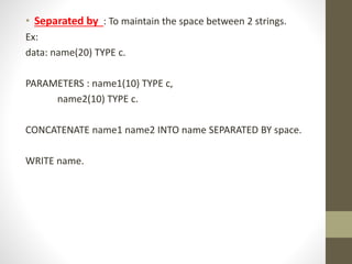 • Separated by : To maintain the space between 2 strings.
Ex:
data: name(20) TYPE c.
PARAMETERS : name1(10) TYPE c,
name2(10) TYPE c.
CONCATENATE name1 name2 INTO name SEPARATED BY space.
WRITE name.
 