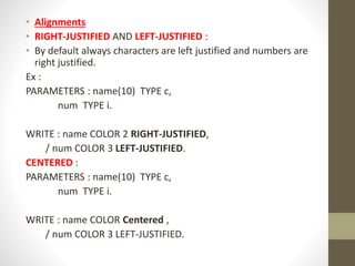 • Alignments
• RIGHT-JUSTIFIED AND LEFT-JUSTIFIED :
• By default always characters are left justified and numbers are
right justified.
Ex :
PARAMETERS : name(10) TYPE c,
num TYPE i.
WRITE : name COLOR 2 RIGHT-JUSTIFIED,
/ num COLOR 3 LEFT-JUSTIFIED.
CENTERED :
PARAMETERS : name(10) TYPE c,
num TYPE i.
WRITE : name COLOR Centered ,
/ num COLOR 3 LEFT-JUSTIFIED.
 