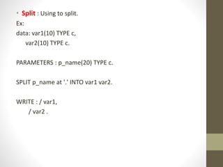 • Split : Using to split.
Ex:
data: var1(10) TYPE c,
var2(10) TYPE c.
PARAMETERS : p_name(20) TYPE c.
SPLIT p_name at '.' INTO var1 var2.
WRITE : / var1,
/ var2 .
 