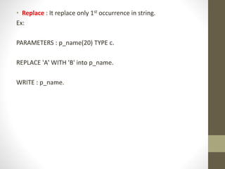 • Replace : It replace only 1st occurrence in string.
Ex:
PARAMETERS : p_name(20) TYPE c.
REPLACE 'A' WITH 'B' into p_name.
WRITE : p_name.
 