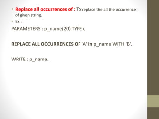 • Replace all occurrences of : To replace the all the occurrence
of given string.
• Ex :
PARAMETERS : p_name(20) TYPE c.
REPLACE ALL OCCURRENCES OF 'A' in p_name WITH 'B'.
WRITE : p_name.
 