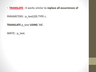 • TRANSLATE : It works similar to replace all occurrences of
PARAMETERS : p_text(20) TYPE c.
TRANSLATE p_text USING 'AB'.
WRITE : p_text.
 