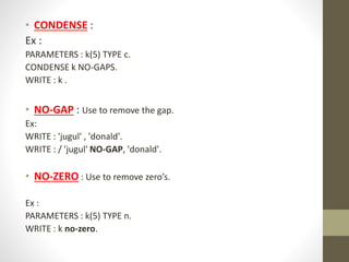 • CONDENSE :
Ex :
PARAMETERS : k(5) TYPE c.
CONDENSE k NO-GAPS.
WRITE : k .
• NO-GAP : Use to remove the gap.
Ex:
WRITE : 'jugul' , 'donald'.
WRITE : / 'jugul' NO-GAP, 'donald'.
• NO-ZERO : Use to remove zero’s.
Ex :
PARAMETERS : k(5) TYPE n.
WRITE : k no-zero.
 