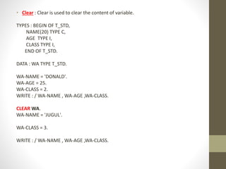 • Clear : Clear is used to clear the content of variable.
TYPES : BEGIN OF T_STD,
NAME(20) TYPE C,
AGE TYPE I,
CLASS TYPE I,
END OF T_STD.
DATA : WA TYPE T_STD.
WA-NAME = 'DONALD'.
WA-AGE = 25.
WA-CLASS = 2.
WRITE : / WA-NAME , WA-AGE ,WA-CLASS.
CLEAR WA.
WA-NAME = 'JUGUL'.
WA-CLASS = 3.
WRITE : / WA-NAME , WA-AGE ,WA-CLASS.
 