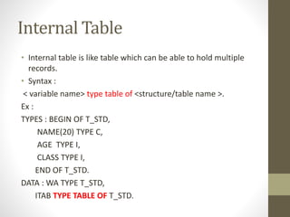 Internal Table
• Internal table is like table which can be able to hold multiple
records.
• Syntax :
< variable name> type table of <structure/table name >.
Ex :
TYPES : BEGIN OF T_STD,
NAME(20) TYPE C,
AGE TYPE I,
CLASS TYPE I,
END OF T_STD.
DATA : WA TYPE T_STD,
ITAB TYPE TABLE OF T_STD.
 