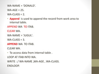 WA-NAME = 'DONALD'.
WA-AGE = 25.
WA-CLASS = 2.
• Append is used to append the record from work area to
internal table.
APPEND WA TO ITAB.
CLEAR WA.
WA-NAME = 'JUGUL'.
WA-CLASS = 3.
APPEND WA TO ITAB.
CLEAR WA.
• To access data from internal table .
LOOP AT ITAB INTO WA.
WRITE : / WA-NAME ,WA-AGE , WA-CLASS.
ENDLOOP.
 