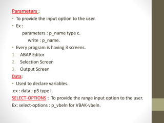 Parameters :
• To provide the input option to the user.
• Ex :
parameters : p_name type c.
write : p_name.
• Every program is having 3 screens.
1. ABAP Editor
2. Selection Screen
3. Output Screen
Data:
• Used to declare variables.
ex : data : p3 type i.
SELECT-OPTIONS : To provide the range input option to the user.
Ex: select-options : p_vbeln for VBAK-vbeln.
 