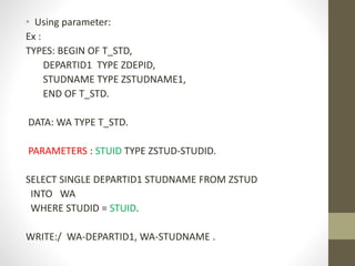 • Using parameter:
Ex :
TYPES: BEGIN OF T_STD,
DEPARTID1 TYPE ZDEPID,
STUDNAME TYPE ZSTUDNAME1,
END OF T_STD.
DATA: WA TYPE T_STD.
PARAMETERS : STUID TYPE ZSTUD-STUDID.
SELECT SINGLE DEPARTID1 STUDNAME FROM ZSTUD
INTO WA
WHERE STUDID = STUID.
WRITE:/ WA-DEPARTID1, WA-STUDNAME .
 