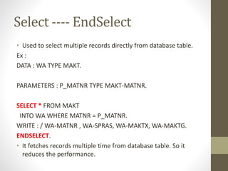 Select ---- EndSelect
• Used to select multiple records directly from database table.
Ex :
DATA : WA TYPE MAKT.
PARAMETERS : P_MATNR TYPE MAKT-MATNR.
SELECT * FROM MAKT
INTO WA WHERE MATNR = P_MATNR.
WRITE : / WA-MATNR , WA-SPRAS, WA-MAKTX, WA-MAKTG.
ENDSELECT.
• It fetches records multiple time from database table. So it
reduces the performance.
 