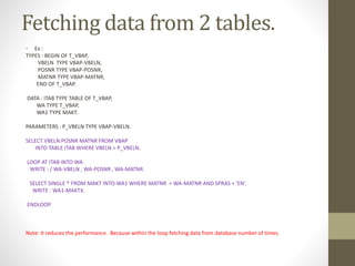 Fetching data from 2 tables.
• Ex :
TYPES : BEGIN OF T_VBAP,
VBELN TYPE VBAP-VBELN,
POSNR TYPE VBAP-POSNR,
MATNR TYPE VBAP-MATNR,
END OF T_VBAP.
DATA : ITAB TYPE TABLE OF T_VBAP,
WA TYPE T_VBAP,
WA1 TYPE MAKT.
PARAMETERS : P_VBELN TYPE VBAP-VBELN.
SELECT VBELN POSNR MATNR FROM VBAP
INTO TABLE ITAB WHERE VBELN = P_VBELN.
LOOP AT ITAB INTO WA.
WRITE : / WA-VBELN , WA-POSNR , WA-MATNR.
SELECT SINGLE * FROM MAKT INTO WA1 WHERE MATNR = WA-MATNR AND SPRAS = 'EN'.
WRITE : WA1-MAKTX.
ENDLOOP.
Note: It reduces the performance . Because within the loop fetching data from database number of times.
 