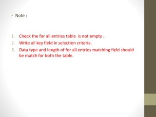• Note :
1. Check the for all entries table is not empty .
2. Write all key field in selection criteria.
3. Data type and length of for all entries matching field should
be match for both the table.
 