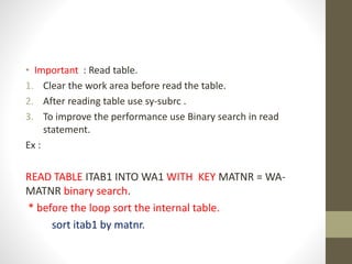 • Important : Read table.
1. Clear the work area before read the table.
2. After reading table use sy-subrc .
3. To improve the performance use Binary search in read
statement.
Ex :
READ TABLE ITAB1 INTO WA1 WITH KEY MATNR = WA-
MATNR binary search.
* before the loop sort the internal table.
sort itab1 by matnr.
 