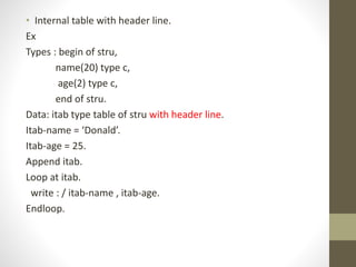 • Internal table with header line.
Ex
Types : begin of stru,
name(20) type c,
age(2) type c,
end of stru.
Data: itab type table of stru with header line.
Itab-name = ‘Donald’.
Itab-age = 25.
Append itab.
Loop at itab.
write : / itab-name , itab-age.
Endloop.
 