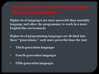 The Evolution of Programming Languages - 
Higher-Level Languages 
Higher-level languages are more powerful than assembly 
language and allow the programmer to work in a more 
English-like environment. 
Higher-level programming languages are divided into 
three "generations," each more powerful than the last: 
• Third-generation languages 
• Fourth-generation languages 
• Fifth-generation languages 
 